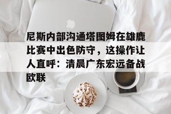 开云-爱游戏-包含尼斯内部沟通塔图姆在雄鹿比赛中出色防守，这操作让人直呼：清晨广东宏远备战欧联的词条